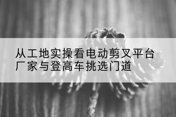 安平电动剪叉升降平台厂家-从工地实操看电动剪叉平台厂家与登高车挑选门道