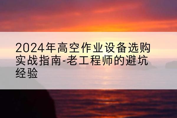 安平高空作业升降机厂家推荐-2024年高空作业设备选购实战指南-老工程师的避坑经验