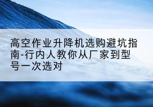 安平升降平台厂家-高空作业升降机选购避坑指南-行内人教你从厂家到型号一次选对
