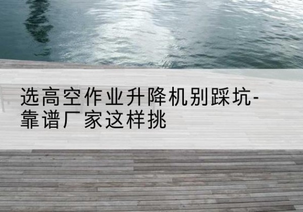 安平剪叉式升降机厂家-选高空作业升降机别踩坑-靠谱厂家这样挑