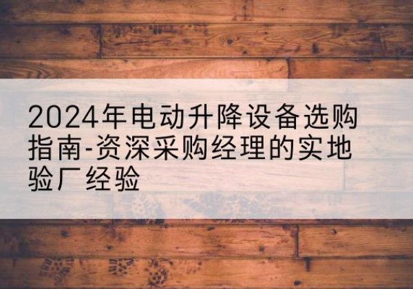 安平电动剪叉升降平台厂家-2024年电动升降设备选购指南-资深采购经理的实地验厂经验