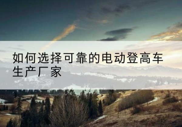 安平电动登高车厂家-如何选择可靠的电动登高车生产厂家