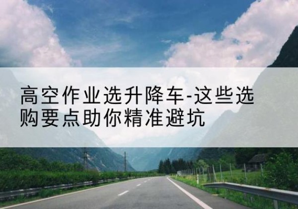 安平升降车厂家-高空作业选升降车-这些选购要点助你*避坑