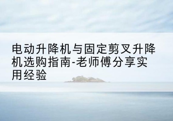 安平电动升降机怎么选-电动升降机与固定剪叉升降机选购指南-老师傅分享实用经验