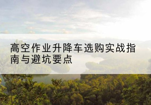 安平升降车怎么选-高空作业升降车选购实战指南与避坑要点