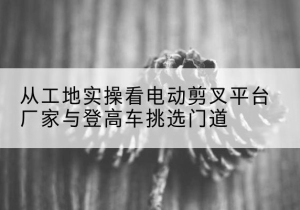 安平电动剪叉升降平台厂家-从工地实操看电动剪叉平台厂家与登高车挑选门道