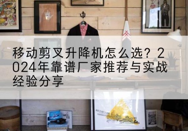 安平升降平台厂家推荐-移动剪叉升降机怎么选？2024年靠谱厂家推荐与实战经验分享