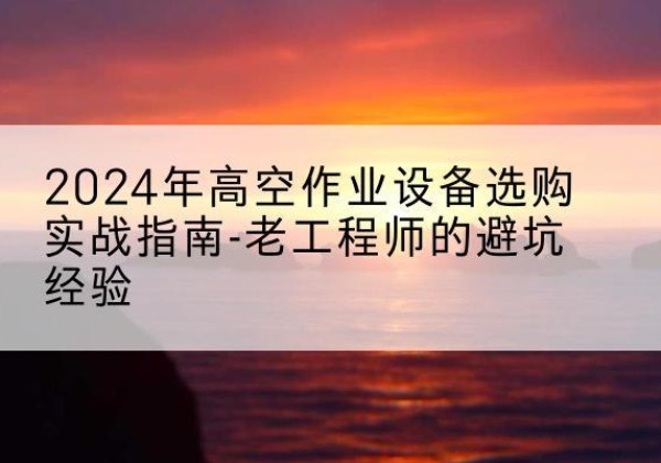 安平高空作业升降机厂家推荐-2024年高空作业设备选购实战指南-老工程师的避坑经验