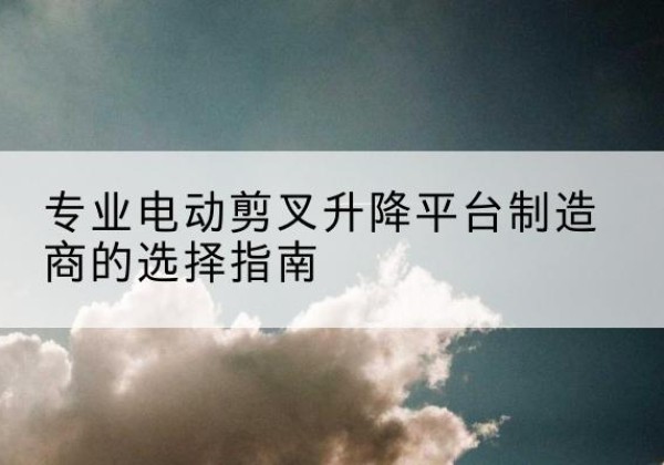 安平电动剪叉升降平台厂家-专业电动剪叉升降平台制造商的选择指南